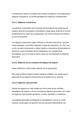 A continuación vamos a considerar tres niveles de objetivos en la organización:
objetivos corporativos, de unidad estratégica de negocios y operacionales
9.4.2.1. Objetivos corporativos
Los objetivos corporativos de la empresa han de expresar las metas que se
propone alcanzar la empresa a nivel global y a largo plazo, teniendo en cuenta
la definición de la misión de la organización, así como la situación del entorno
en que se encuentra
Los objetivos corporativos suelen definirse en términos financieros, como las
ventas deseadas, el beneficio esperado, la tasa de crecimiento, etc. Pero, hoy
en día, se están comenzando a utilizar objetivos corporativos de naturaleza no
financiera, como el bienestar de los trabajadores, las características
tecnológicas, que en la mayoría de los casos van acompañados de objetivos
financieros
9.4.2.2. Objetivos de las unidades estratégicas de negocio
Hacen referencia a cada unidad particular de la organización
Para cada unidad de negocio existen objetivos múltiples, que constituyen el
desarrollo de los objetivos corporativos de la empresa en su conjunto
9.4.2.3. Objetivos operacionales
Fijación de objetivos en cada unidad que forme parte de las unidades
estratégicas de negocio, a fin de concretar los objetivos generales y de unidad
de negocios, para hacerlos operativos, es decir, posibilitar su realización
Los objetivos generales se desglosan en subobjetivos, y así de un modo
sucesivo, dando lugar a la aparición de una estructura arborescente, que
1
 