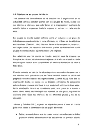 9.2. Objetivos de los grupos de interés
Tras observar las características de la dirección de la organización en la
actualidad, vamos a estudiar quienes son esos grupos de interés, cuales son
sus objetivos e intereses, que poder tienen en la organización y cual sería la
relación óptima a emprender desde la empresa en su trato con cada uno de
ellos.
Los grupos de interés pueden definirse como un individuo o un grupo de
individuos que pueden afectar o verse afectados en el logro de los objetivos
empresariales (Freeman, 1984). De esta forma tanto una persona, un grupo,
una organización, una institución o el entorno, pueden ser considerados como
grupos de interés actuales o potenciales de una empresa.
Las relaciones con los grupos de interés, suponen para la empresa un
intangible, un recurso socialmente complejo que debe reforzar la habilidad de la
empresa para superar a sus competidores en términos de creación de valor a
largo plazo.
En este contexto, se trata de dar el protagonismo necesario a las personas y
sus intereses dado que son las que, en última instancia, marcan las pautas del
progreso económico real de las organizaciones (Álvarez, 1999). Para ello, la
organización tendrá en cuenta en su dirección estratégica, la satisfacción
óptima de cada grupo de interés de lo que se derivará un incremento de valor.
Dicha satisfacción deberá ser considerada para cada grupo en sí mismo y
nunca como medio para conseguir los intereses de otro grupo, logrando un
equilibrio entre todos los intereses de los diferentes grupos y los de la
dirección.
Johnson y Scholes (2001) sugieren los siguientes puntos a tener en cuenta
para llevar a cabo la identificación de los grupos de interés:
• Existen acontecimientos ante los cuales pueden unirse la mayoría de los
grupos de interés. Esta solidaridad es frecuente en las primeras etapas
4
 