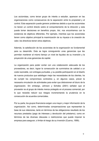 Los accionistas, como tercer grupo de interés a estudiar, aparecen en las
organizaciones como consecuencia de la separación entre la propiedad y el
control. Esta separación puede generar problemas debido a que los accionistas
no tienen un control directo sobre el comportamiento de la dirección y esta
puede tomar decisiones en beneficio propio. Así, nos encontramos con la
existencia de objetivos diferentes. Por ejemplo, mientras que los accionistas
tienen como objetivo principal la maximización de su riqueza o la creación de
valor, los directivos tienen otros objetivos.
Además, la satisfacción de los accionistas de la organización es fundamental
para su desarrollo. Esta se logra consiguiendo unas ganancias que les
permitan mantener al mismo tiempo un nivel de liquidez de su inversión y la
proyección de unas ganancias de capital.
La organización para poder contar con una colaboración adecuada de los
proveedores, es decir, lograr la consecución de suministros de calidad a un
coste razonable, con entregas puntuales, y su posible participación en el diseño
de nuevos productos que satisfagan mejor las necesidades de los clientes, ha
de cumplir los compromisos contraídos y, en algunos casos, prever la
necesaria vinculación de actividades para evitar que distorsionen el futuro de la
organización. Sin embargo, Johnson y Scholes (2001) señalan que el
proveedor es el grupo de interés menos protegido en el proceso comercial, por
lo que necesita reducir sus riesgos incrementando la prudencia en la
consecución de acuerdos comerciales.
Por su parte, los grupos financieros exigen una mayor y mejor información de la
organización. Así como, determinadas compensaciones que representen la
base de sus relaciones, tanto en términos de las obligaciones resultado de los
recursos prestados (pago de intereses y devolución del préstamo), como en
términos de las diversas cláusulas o restricciones que puede imponer la
empresa para asegurar, o limitar el riesgo de su inversión (Cuervo, 1999).
9
 