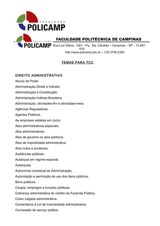 FACULDADE POLITÉCNICA DE CAMPINAS 
Rua Luiz Otávio, 1281 – Pq. Sta. Cândida – Campinas – SP – 13.087- 
018 
http://www.policamp.edu.br – (19) 3756-2300 
TEMAS PARA TCC 
DIREITO ADMINISTRATIVO 
Abuso de Poder. 
Administração Direta e Indireta. 
Administração e Constituição. 
Administração Indireta Brasileira. 
Administração: atividades-fim e atividades-meio. 
Agências Reguladoras. 
Agentes Públicos. 
As empresas estatais em Juízo. 
Atos administrativos especiais. 
Atos administrativos. 
Atos de governo ou atos políticos. 
Atos de improbidade administrativa. 
Atos nulos e anuláveis. 
Audiências públicas. 
Autarquia em regime especial. 
Autarquias. 
Autonomia contratual da Administração. 
Autorização e permissão de uso dos bens públicos. 
Bens públicos. 
Cargos, empregos e funções públicas. 
Cobrança administrativa do crédito da Fazenda Pública. 
Coisa Julgada administrativa. 
Comentários à Lei de Improbidade Administrativa. 
Concessão de serviço público. 
 