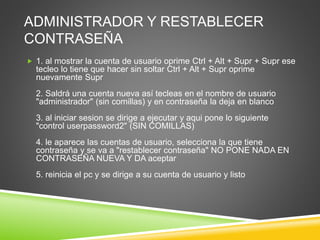 ADMINISTRADOR Y RESTABLECER 
CONTRASEÑA 
 1. al mostrar la cuenta de usuario oprime Ctrl + Alt + Supr + Supr ese 
tecleo lo tiene que hacer sin soltar Ctrl + Alt + Supr oprime 
nuevamente Supr 
2. Saldrá una cuenta nueva así tecleas en el nombre de usuario 
"administrador" (sin comillas) y en contraseña la deja en blanco 
3. al iniciar sesion se dirige a ejecutar y aqui pone lo siguiente 
"control userpassword2" (SIN COMILLAS) 
4. le aparece las cuentas de usuario, selecciona la que tiene 
contraseña y se va a "restablecer contraseña" NO PONE NADA EN 
CONTRASEÑA NUEVA Y DA aceptar 
5. reinicia el pc y se dirige a su cuenta de usuario y listo 
