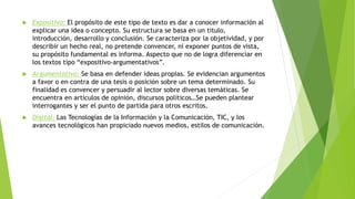  Expositivo: El propósito de este tipo de texto es dar a conocer información al
explicar una idea o concepto. Su estructura se basa en un titulo,
introducción, desarrollo y conclusión. Se caracteriza por la objetividad, y por
describir un hecho real, no pretende convencer, ni exponer puntos de vista,
su propósito fundamental es informa. Aspecto que no de logra diferenciar en
los textos tipo “expositivo-argumentativos”.
 Argumentativo: Se basa en defender ideas propias. Se evidencian argumentos
a favor o en contra de una tesis o posición sobre un tema determinado. Su
finalidad es convencer y persuadir al lector sobre diversas temáticas. Se
encuentra en artículos de opinión, discursos políticos…Se pueden plantear
interrogantes y ser el punto de partida para otros escritos.
 Digital: Las Tecnologías de la Información y la Comunicación, TIC, y los
avances tecnológicos han propiciado nuevos medios, estilos de comunicación.
 