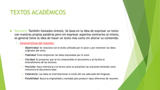 TEXTOS ACADÉMICOS
 Resumen: También llamados síntesis. Se basa en la idea de expresar un texto
con nuestras propias palabras pero sin expresar aspectos contrarios al mismo,
es general tiene la idea de hacer un texto mas corto sin alterar su contenido.
 Características del resumen:
 Objetividad: Se relaciona con el estilo utilizado por el autor y por mantener las ideas
originales del texto.
 Fidelidad: Evita tergiversar las ideas expresadas por el autor
 Claridad: Es proyectar que se ha comprendido el documento y se facilita el
entendimiento de los lectores.
 Precisión: Hace referencia a la forma como se presentan las oraciones teniendo como
referencia el documento base.
 Coherencia: Las ideas se interrelacionan a través del uso adecuado del lenguaje.
 Flexibilidad: Busca la originalidad y variedad para producir tipos diferentes de resumen.
 