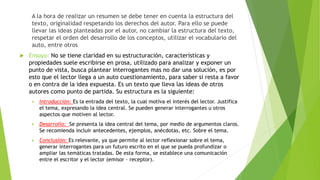 A la hora de realizar un resumen se debe tener en cuenta la estructura del
texto, originalidad respetando los derechos del autor. Para ello se puede
llevar las ideas planteadas por el autor, no cambiar la estructura del texto,
respetar el orden del desarrollo de los conceptos, utilizar el vocabulario del
auto, entre otros
 Ensayo: No se tiene claridad en su estructuración, características y
propiedades suele escribirse en prosa, utilizado para analizar y exponer un
punto de vista, busca plantear interrogantes mas no dar una solución, es por
esto que el lector llega a un auto cuestionamiento, para saber si resta a favor
o en contra de la idea expuesta. Es un texto que lleva las ideas de otros
autores como punto de partida. Su estructura es la siguiente:
 Introducción: Es la entrada del texto, la cual motiva el interés del lector. Justifica
el tema, expresando la idea central. Se pueden generar interrogantes u otros
aspectos que motiven al lector.
 Desarrollo: Se presenta la idea central del tema, por medio de argumentos claros.
Se recomienda incluir antecedentes, ejemplos, anécdotas, etc. Sobre el tema.
 Conclusión: Es relevante, ya que permite al lector reflexionar sobre el tema,
generar interrogantes para un futuro escrito en el que se pueda profundizar o
ampliar las temáticas tratadas. De esta forma, se establece una comunicación
entre el escritor y el lector (emisor – receptor).
 