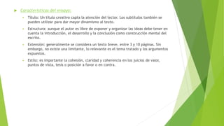  Características del ensayo:
 Título: Un título creativo capta la atención del lector. Los subtítulos también se
pueden utilizar para dar mayor dinamismo al texto.
 Estructura: aunque el autor es libre de exponer y organizar las ideas debe tener en
cuenta la introducción, el desarrollo y la conclusión como construcción mental del
escrito.
 Extensión: generalmente se considera un texto breve, entre 3 y 10 páginas. Sin
embargo, no existe una limitante, lo relevante es el tema tratado y los argumentos
expuestos.
 Estilo: es importante la cohesión, claridad y coherencia en los juicios de valor,
puntos de vista, tesis o posición a favor o en contra.
 