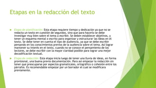 Etapas en la redacción del texto
 Etapa de planificación: Esta etapa requiere tiempo y dedicación ya que no se
redacta un texto en cuestión de segundos, sino que para hacerlo se debe
investigar muy bien sobre el tema a escribir. Se deben establecer objetivos, y
tener un esquema mental o escrito para organizar y estructurar las ideas en el
texto. Se debe tener en cuenta el tipo de audiencia, ya que se debe escribir
pensando en los conocimientos previos de la audiencia sobre el tema. Así lograr
mantener su interés en el texto, cuando no se conoce el pensamiento de los
lectores, se debe escribir con la mayor claridad posible para lograr una mejor
decodificación textual.
 Etapa de redacción: Esta etapa inicia luego de tener una lluvia de ideas, en forma
provisional, una buena previa documentación. Para así empezar la redacción sin
tener que preocuparse por aspectos gramaticales, ortográfico o cohesión entre los
párrafos. Es recomendable empezar por un borrador el cual se modificara
previamente.
 