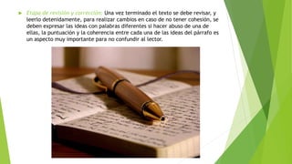  Etapa de revisión y corrección: Una vez terminado el texto se debe revisar, y
leerlo detenidamente, para realizar cambios en caso de no tener cohesión, se
deben expresar las ideas con palabras diferentes si hacer abuso de una de
ellas, la puntuación y la coherencia entre cada una de las ideas del párrafo es
un aspecto muy importante para no confundir al lector.
 