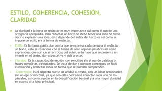 ESTILO, COHERENCIA, COHESIÓN,
CLARIDAD
 La claridad a la hora de redactar es muy importante así como el uso de una
ortografía apropiada. Para redactar un texto se debe tener una idea de como
decir o expresar una idea, esto depende del autor del texto es así como se
impone un estilo en la forma de redactar.
• Estilo: Es la forma particular con la que se expresa cada persona al redactar
un texto, esto se relaciona con la forma de usar algunas palabras así como
expresiones que son características del autor, esto hace que se presente un
interés en el texto, dar expectativa y vida a este.
• Claridad: Es la capacidad de escribir con sencillez sin el uso de palabras o
frases complejas, rebuscadas. Se trata de dar a conocer conceptos de fácil
asimilación y redactar ideas de forma que se puedan comprender.
• Coherencia: Es el aspecto que le da unidad al texto, con las ideas secundarias
son un eje primordial, ya que con ellas podremos conectar cada uno de los
párrafos, así como ayudar en la decodificación textual y a una mayor claridad
en cuanto a la idea principal.
 