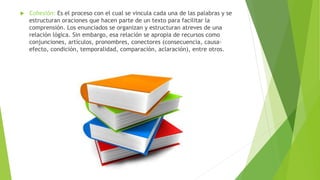  Cohesión: Es el proceso con el cual se vincula cada una de las palabras y se
estructuran oraciones que hacen parte de un texto para facilitar la
comprensión. Los enunciados se organizan y estructuran atreves de una
relación lógica. Sin embargo, esa relación se apropia de recursos como
conjunciones, artículos, pronombres, conectores (consecuencia, causa-
efecto, condición, temporalidad, comparación, aclaración), entre otros.
 