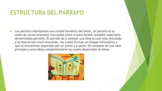 ESTRUCTURA DEL PÁRRAFO
 Los párrafos representan una unidad temática del texto, un párrafo es la
unión de varias oraciones vinculadas entre sí para formar unidades superiores
denominadas párrafos. El párrafo da a conocer una idea la cual esta vinculada
a la interacción entre oraciones, las cuales forman un bloque informativo y
que se encuentran separadas por un punto y a parte. Se compone de una idea
principal y unas ideas complementaria las cuales desarrollan el tema.
 