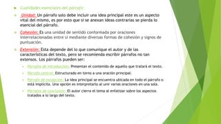  Cualidades esenciales del párrafo:
 Unidad: Un párrafo solo debe incluir una idea principal este es un aspecto
vital del mismo, es por esto que si se anexan ideas contrarias se pierda lo
esencial del párrafo.
 Cohesión: Es una unidad de sentido conformada por oraciones
interrelacionadas entre sí mediante diversas formas de cohesión y signos de
puntuación.
 Extensión: Esta depende del lo que comunique el autor y de las
características del texto, pero se recomienda escribir párrafos no tan
extensos. Los párrafos pueden ser:
 Párrafos de introducción: Presentan el contenido de aquello que tratará el texto.
 Párrafo central: Estructurado en torno a una oración principal.
 Párrafo de excepción: La idea principal se encuentra ubicada en todo el párrafo o
está implícita. Una opción es interpretarlo al unir varias oraciones en una sola.
 Párrafos de conclusión: El autor cierra el tema al enfatizar sobre los aspectos
tratados a lo largo del texto.
 