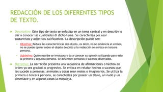 REDACCIÓN DE LOS DIFERENTES TIPOS
DE TEXTO.
 Descriptivo: Este tipo de texto se enfatiza en un tema central y en describir o
dar a conocer las cualidades di dicho tema. Se caracteriza por usar
sustantivos y adjetivos calificativos. La descripción puede ser:
 Objetiva: Reduce las características del objeto, es decir, no se evidencia el emisor,
no se puede opinar sobre el objeto descrito y la redacción se enfoca en tercera
persona.
 Subjetiva: Quien escribe se involucra y da a conocer su opinión utilizando para esto
la primera y segunda persona. Se describen personas o sucesos observados.
 Narrativo: La narración presenta una secuencia de afirmaciones o hechos en
orden ya sea gradual o progresivo. Se enfoca en relatar hechos o sucesos que
les sucede a personas, animales y cosas sean reales o imaginarios. Se utiliza la
primera o tercera persona, se caracteriza por poseer un titulo, un nudo y un
desenlace y en algunos casos la moraleja.
 