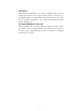 • Participação
  Como princípio democrático, traz a noção de cidadania ativa, isto é, da
  complementaridade entre a representação política tradicional e a
  participação popular no espaço público, compreendendo que não se trata
  de uma sociedade homogênea e sim marcada por diferenças de classe,
  étnicas, religiosas, etc.
• Co-responsabilidade pela vida social
  Implica partilhar com os poderes públicos e diferentes grupos sociais,
  organizados ou não, a responsabilidade pelos destinos da vida coletiva.
  É, nesse sentido, responsabilidade de todos a construção e a ampliação
  da democracia no Brasil.




                                  21
 