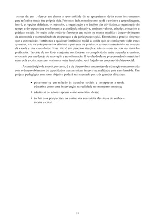 “passar de ano”, oferece aos alunos a oportunidade de se apropriarem deles como instrumentos
para refletir e mudar sua própria vida. Por outro lado, o modo como se dá o ensino e a aprendizagem,
isto é, as opções didáticas, os métodos, a organização e o âmbito das atividades, a organização do
tempo e do espaço que conformam a experiência educativa, ensinam valores, atitudes, conceitos e
práticas sociais. Por meio deles pode-se favorecer em maior ou menor medida o desenvolvimento
da autonomia e o aprendizado da cooperação e da participação social. Entretanto, é preciso observar
que a contradição é intrínseca a qualquer instituição social e, ainda que se considerem todas essas
questões, não se pode pretender eliminar a presença de práticas e valores contraditórios na atuação
da escola e dos educadores. Esse não é um processo simples: não existem receitas ou modelos
prefixados. Trata-se de um fazer conjunto, um fazer-se na cumplicidade entre aprender e ensinar,
orientado por um desejo de superação e transformação. O resultado desse processo não é controlável
nem pela escola, nem por nenhuma outra instituição: será forjado no processo histórico-social.

      A contribuição da escola, portanto, é a de desenvolver um projeto de educação comprometida
com o desenvolvimento de capacidades que permitam intervir na realidade para transformá-la. Um
projeto pedagógico com esse objetivo poderá ser orientado por três grandes diretrizes:

            • posicionar-se em relação às questões sociais e interpretar a tarefa
              educativa como uma intervenção na realidade no momento presente;

            • não tratar os valores apenas como conceitos ideais;

            • incluir essa perspectiva no ensino dos conteúdos das áreas de conheci-
              mento escolar.




                                                24
 