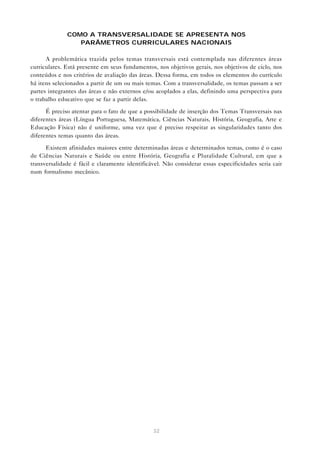 COMO A TRANSVERSALIDADE SE APRESENTA NOS
                 PARÂMETROS CURRICULARES NACIONAIS

      A problemática trazida pelos temas transversais está contemplada nas diferentes áreas
curriculares. Está presente em seus fundamentos, nos objetivos gerais, nos objetivos de ciclo, nos
conteúdos e nos critérios de avaliação das áreas. Dessa forma, em todos os elementos do currículo
há itens selecionados a partir de um ou mais temas. Com a transversalidade, os temas passam a ser
partes integrantes das áreas e não externos e/ou acoplados a elas, definindo uma perspectiva para
o trabalho educativo que se faz a partir delas.

      É preciso atentar para o fato de que a possibilidade de inserção dos Temas Transversais nas
diferentes áreas (Língua Portuguesa, Matemática, Ciências Naturais, História, Geografia, Arte e
Educação Física) não é uniforme, uma vez que é preciso respeitar as singularidades tanto dos
diferentes temas quanto das áreas.

      Existem afinidades maiores entre determinadas áreas e determinados temas, como é o caso
de Ciências Naturais e Saúde ou entre História, Geografia e Pluralidade Cultural, em que a
transversalidade é fácil e claramente identificável. Não considerar essas especificidades seria cair
num formalismo mecânico.




                                                32
 