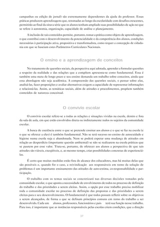 campanhas ou edição de jornal) são extremamente dependentes da ajuda do professor. Essas
práticas produzem aprendizagens que, retomadas ao longo da escolaridade com desafios crescentes,
permitirão ao final da oitava série que os alunos tenham ampliado suas possibilidades de ação no que
se refere à autonomia, organização, capacidade de análise e planejamento.

      A inclusão de tais conteúdos permite, portanto, tomar a prática como objeto de aprendizagem,
o que contribui com o desenvolvimento da potencialidade e da competência dos alunos, condições
necessárias à participação ativa, propositiva e transformadora, como requer a concepção de cidada-
nia em que se baseiam estes Parâmetros Curriculares Nacionais.



                O ensino e a aprendizagem de conceitos
      No tratamento de questões sociais, da perspectiva aqui adotada, aprender a formular questões
a respeito da realidade e das relações que a compõem apresenta-se como fundamental. Essa é
também uma meta de longo prazo e seu ensino demanda um trabalho sobre conceitos, ainda que
essa abordagem não seja acadêmica. A compreensão das questões sociais, o pensar sobre elas,
analisá-las, fazer proposições e avaliar alternativas exigem a capacidade de representar informações
e relacioná-las. Assim, as temáticas sociais, além de atitudes e procedimentos, propõem também
conteúdos de natureza conceitual.




                                  O convívio escolar
      O convívio escolar refere-se a todas as relações e situações vividas na escola, dentro e fora
da sala de aula, em que estão envolvidos direta ou indiretamente todos os sujeitos da comunidade
escolar.
      A busca de coerência entre o que se pretende ensinar aos alunos e o que se faz na escola (e
o que se oferece a eles) é também fundamental. Não se terá sucesso no ensino de autocuidado e
higiene numa escola suja e abandonada. Nem se poderá esperar uma mudança de atitudes em
relação ao desperdício (importante questão ambiental) se não se realizarem na escola práticas que
se pautem por esse valor. Trata-se, portanto, de oferecer aos alunos a perspectiva de que tais
atitudes são viáveis, exeqüíveis, e, ao mesmo tempo, criar possibilidades concretas de experienciá-
las.

      É certo que muitas medidas estão fora do alcance dos educadores, mas há muitas delas que
são possíveis e, quando for o caso, a reivindicação aos responsáveis em torno da solução de
problemas é um importante ensinamento das atitudes de auto-estima, co-responsabilidade e par-
ticipação.
      O trabalho com os temas sociais se concretizará nas diversas decisões tomadas pela
comunidade escolar, o que aponta a necessidade de envolvimento de todos no processo de definição
do trabalho e das prioridades a serem eleitas. Assim, a opção por esse trabalho precisa mobilizar
toda a comunidade escolar no processo de definição das propostas e das prioridades a serem
eleitas para o seu desenvolvimento. O fundamental é que todos possam refletir sobre os objetivos
a serem alcançados, de forma a que se definam princípios comuns em torno do trabalho a ser
desenvolvido. Cada um — alunos, professores, funcionários e pais — terá sua função nesse trabalho.
Para isso, é importante que as instâncias responsáveis pelas escolas criem condições, que a direção

                                                 37
 