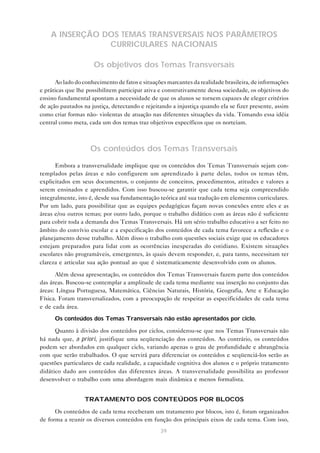 A INSERÇÃO DOS TEMAS TRANSVERSAIS NOS PARÂMETROS
                CURRICULARES NACIONAIS

                     Os objetivos dos Temas Transversais

      Ao lado do conhecimento de fatos e situações marcantes da realidade brasileira, de informações
e práticas que lhe possibilitem participar ativa e construtivamente dessa sociedade, os objetivos do
ensino fundamental apontam a necessidade de que os alunos se tornem capazes de eleger critérios
de ação pautados na justiça, detectando e rejeitando a injustiça quando ela se fizer presente, assim
como criar formas não- violentas de atuação nas diferentes situações da vida. Tomando essa idéia
central como meta, cada um dos temas traz objetivos específicos que os norteiam.



                    Os conteúdos dos Temas Transversais

      Embora a transversalidade implique que os conteúdos dos Temas Transversais sejam con-
templados pelas áreas e não configurem um aprendizado à parte delas, todos os temas têm,
explicitados em seus documentos, o conjunto de conceitos, procedimentos, atitudes e valores a
serem ensinados e aprendidos. Com isso buscou-se garantir que cada tema seja compreendido
integralmente, isto é, desde sua fundamentação teórica até sua tradução em elementos curriculares.
Por um lado, para possibilitar que as equipes pedagógicas façam novas conexões entre eles e as
áreas e/ou outros temas; por outro lado, porque o trabalho didático com as áreas não é suficiente
para cobrir toda a demanda dos Temas Transversais. Há um sério trabalho educativo a ser feito no
âmbito do convívio escolar e a especificação dos conteúdos de cada tema favorece a reflexão e o
planejamento desse trabalho. Além disso o trabalho com questões sociais exige que os educadores
estejam preparados para lidar com as ocorrências inesperadas do cotidiano. Existem situações
escolares não programáveis, emergentes, às quais devem responder, e, para tanto, necessitam ter
clareza e articular sua ação pontual ao que é sistematicamente desenvolvido com os alunos.

      Além dessa apresentação, os conteúdos dos Temas Transversais fazem parte dos conteúdos
das áreas. Buscou-se contemplar a amplitude de cada tema mediante sua inserção no conjunto das
áreas: Língua Portuguesa, Matemática, Ciências Naturais, História, Geografia, Arte e Educação
Física. Foram transversalizados, com a preocupação de respeitar as especificidades de cada tema
e de cada área.
      Os conteúdos dos Temas Transversais não estão apresentados por ciclo.

      Quanto à divisão dos conteúdos por ciclos, considerou-se que nos Temas Transversais não
há nada que, a priori, justifique uma seqüenciação dos conteúdos. Ao contrário, os conteúdos
podem ser abordados em qualquer ciclo, variando apenas o grau de profundidade e abrangência
com que serão trabalhados. O que servirá para diferenciar os conteúdos e seqüenciá-los serão as
questões particulares de cada realidade, a capacidade cognitiva dos alunos e o próprio tratamento
didático dado aos conteúdos das diferentes áreas. A transversalidade possibilita ao professor
desenvolver o trabalho com uma abordagem mais dinâmica e menos formalista.


                  TRATAMENTO DOS CONTEÚDOS POR BLOCOS

      Os conteúdos de cada tema receberam um tratamento por blocos, isto é, foram organizados
de forma a reunir os diversos conteúdos em função dos principais eixos de cada tema. Com isso,
                                                39
 