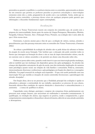 pretendeu-se garantir o equilíbrio e a coerência interna entre os conteúdos, apresentando-os dentro
de um contexto que permita ao professor perceber as possíveis articulações e inter-relações
existentes entre eles e, então, programá-los de acordo com a sua realidade. Assim, ainda que se
incluam outros conteúdos, a presença desses eixos em qualquer proposta pode garantir que
informações e discussões fundamentais sejam contempladas.


                                         Avaliação
     Todos os Temas Transversais trazem um conjunto de conteúdos que, de acordo com a
proposta de transversalidade, fazem parte do ensino de Língua Portuguesa, Matemática, História,
Geografia, Ciências Naturais, Arte e Educação Física. Portanto, sua avaliação não é outra além da
que é feita nessas áreas.

       Entretanto, é preciso atentar para o fato de que a avaliação de valores, normas, atitudes e
procedimentos, que têm presença marcante entre os conteúdos dos Temas Transversais, é bastante
difícil.

      Ao colocar a possibilidade da avaliação de atitudes não se pode deixar de salientar os limites
da atuação da escola nessa formação. Vale lembrar que a educação não pode controlar todos os
fatores que interagem na formação do aluno e não se trata de impor determinados valores, mas de
ser coerente com os valores assumidos e de permitir aos alunos uma discussão sobre eles.

      Embora se possa saber como, quando e onde intervir e que essa intervenção produz mudanças,
sabe-se também que tais mudanças não dependem apenas das ações pedagógicas. As atitudes das
crianças não dependem unicamente da ação da escola, mas têm intrincadas implicações de natureza
tanto psicológica quanto social, nas relações de vida familiar e comunitária. Pode-se, entretanto,
intencionalmente direcionar e redirecionar a ação pedagógica em função dos objetivos e concepções
definidas. Um papel essencial da avaliação será responder: “O que está sendo produzido com essa
intervenção? Em que medida as situações de ensino construídas favoreceram a aprendizagem das
atitudes desejadas?”.
     Em função disso, deve-se ter presente que a finalidade principal das avaliações é ajudar os
educadores a planejar a continuidade de seu trabalho, ajustando-o ao processo de seus alunos,
buscando oferecer-lhes condições de superar obstáculos e desenvolver o autoconhecimento e a
autonomia — e nunca de qualificar os alunos.
      Capacidades como dialogar, participar e cooperar são conquistas feitas paulatinamente em
processos nem sempre lineares, que necessitam ser reafirmados e retomados constantemente. A
qualificação, ou rotulação dos alunos, seja negativa ou positiva, tende a estigmatizá-los, a gerar
comportamentos estereotipados e obstaculizar o desenvolvimento, além de ser uma atitude autoritária
e desrespeitosa.




                                                40
 