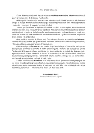 AO PROFESSOR

        É com alegria que colocamos em suas mãos os Parâmetros Curriculares Nacionais referentes às
quatro primeiras séries da Educação Fundamental.
        Nosso objetivo é auxiliá-lo na execução de seu trabalho, compartilhando seu esforço diário de fazer
com que as crianças dominem os conhecimentos de que necessitam para crescerem como cidadãos plenamente
reconhecidos e conscientes de seu papel em nossa sociedade.
        Sabemos que isto só será alcançado se oferecermos à criança brasileira pleno acesso aos recursos
culturais relevantes para a conquista de sua cidadania. Tais recursos incluem tanto os domínios do saber
tradicionalmente presentes no trabalho escolar quanto as preocupações contemporâneas com o meio am-
biente, com a saúde, com a sexualidade e com as questões éticas relativas à igualdade de direitos, à dignidade
do ser humano e à solidariedade.
        Nesse sentido, o propósito do Ministério da Educação e do Desporto, ao consolidar os Parâmetros,
é apontar metas de qualidade que ajudem o aluno a enfrentar o mundo atual como cidadão participativo,
reflexivo e autônomo, conhecedor de seus direitos e deveres.
        Para fazer chegar os Parâmetros à sua casa um longo caminho foi percorrido. Muitos participaram
dessa jornada, orgulhosos e honrados de poder contribuir para a melhoria da qualidade do Ensino
Fundamental. Esta soma de esforços permitiu que eles fossem produzidos no contexto das discussões peda-
gógicas mais atuais. Foram elaborados de modo a servir de referencial para o seu trabalho, respeitando
a sua concepção pedagógica própria e a pluralidade cultural brasileira. Note que eles são abertos e flexí-
veis, podendo ser adaptados à realidade de cada região.
        Estamos certos de que os Parâmetros serão instrumento útil no apoio às discussões pedagógicas em
sua escola, na elaboração de projetos educativos, no planejamento das aulas, na reflexão sobre a prática
educativa e na análise do material didático. E esperamos, por meio deles, estar contribuindo para a sua
atualização profissional — um direito seu e, afinal, um dever do Estado.


                                               Paulo Renato Souza
                                          Ministro da Educação e do Desporto
 
