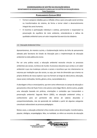 COORDENADORIA DE GESTÃO DA EDUCAÇÃO BÁSICA
 DEPARTAMENTO DE DESENVOLVIMENTO CURRICULAR E DE GESTÃO DA EDUCAÇÃO BÁSICA
                            TEMAS TRANSVERSAIS

                            PLANEJAMENTO ESCOLAR 2012
    •   Formar e preparar cidadãos para a reflexão crítica e para uma ação social corretiva
        ou transformadora do sistema, de forma a tornar viável o desenvolvimento
        integral dos seres humanos;
    •   O incentivo à participação individual e coletiva, permanente e responsável na
        preservação do equilíbrio do meio ambiente, entendendo-se a defesa da
        qualidade ambiental como um valor inseparável do exercício da cidadania.



1.3. Educação Ambiental Crítica

Apresentaremos, de maneira sucinta, a fundamentação teórica da linha de pensamento
adotada pela Secretaria de Estado da Educação para a implementação da educação
ambiental na rede pública de ensino.


Por ser uma prática social, a educação ambiental necessita vincular os processos
ambientais aos sociais, na leitura de mundo. O processo educativo que conduz a um saber
ambiental e que visa mudanças culturais e sociais e reconhece que nos relacionamos na
natureza por mediações que são sociais, ou seja, por meio de dimensões que criamos na
própria dinâmica de nossa espécie e que nos formam ao longo da vida (cultura, educação,
classe social, instituições, família, gênero, etnia, nacionalidade etc.).


A abordagem crítica e emancipatória, que tem como referenciais no campo da educação o
pensamento crítico de Paulo Freire e de autores como Edgar Morin, dentre outros, propõe
uma educação baseada em práticas, orientações e conteúdos que transcendem a
preservação ambiental. Segundo Morin (2002), na educação ambiental crítica, o
conhecimento      para    ser    pertinente    não     deriva    de    saberes   desunidos   e
compartimentalizados, mas da apreensão da realidade a partir de algumas categorias
conceituais indissociáveis ao processo pedagógico.


Muitas vezes, a educação ambiental crítica recebe outras denominações: transformadora,
popular, dialógica, ecopedagógica. Mas, na realidade, se refere ao encontro da educação


                                              10
 