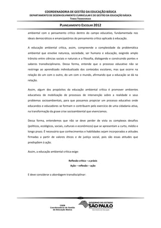 COORDENADORIA DE GESTÃO DA EDUCAÇÃO BÁSICA
 DEPARTAMENTO DE DESENVOLVIMENTO CURRICULAR E DE GESTÃO DA EDUCAÇÃO BÁSICA
                            TEMAS TRANSVERSAIS

                          PLANEJAMENTO ESCOLAR 2012
ambiental com o pensamento crítico dentro do campo educativo, fundamentada nos
ideais democráticos e emancipatórios do pensamento crítico aplicado à educação.


A educação ambiental crítica, assim, compreende a complexidade da problemática
ambiental que envolve natureza, sociedade, ser humano e educação, exigindo amplo
trânsito entre ciências sociais e naturais e a filosofia, dialogando e construindo pontes e
saberes transdisciplinares. Dessa forma, entende que o processo educativo não se
restringe ao aprendizado individualizado dos conteúdos escolares, mas que ocorre na
relação do um com o outro, do um com o mundo, afirmando que a educação se dá na
relação.


Assim, algum dos propósitos da educação ambiental crítica é promover ambientes
educativos de mobilização de processos de intervenção sobre a realidade e seus
problemas socioambientais, para que possamos propiciar um processo educativo onde
educandos e educadores se formam e contribuem pelo exercício de uma cidadania ativa,
na transformação da grave crise socioambiental que vivenciamos.


Dessa forma, entendemos que não se deve perder de vista os complexos desafios
(políticos, ecológicos, sociais, culturais e econômicos) que se apresentam a curto, médio e
longo prazo. É necessário que conhecimentos e habilidades sejam incorporados e atitudes
firmadas a partir de valores éticos e de justiça social, pois são essas atitudes que
predispõem à ação.


Assim, a educação ambiental crítica exige:


                                 Reflexão crítica – a práxis
                                   Ação – reflexão – ação


E deve considerar a abordagem transdisciplinar:




                                             11
 