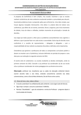COORDENADORIA DE GESTÃO DA EDUCAÇÃO BÁSICA
    DEPARTAMENTO DE DESENVOLVIMENTO CURRICULAR E DE GESTÃO DA EDUCAÇÃO BÁSICA
                               TEMAS TRANSVERSAIS

                            PLANEJAMENTO ESCOLAR 2012
A proposta da Conferência é bem simples, mas ousada: incentivar a que as escolas
realizem conferências de meio ambiente envolvendo também a comunidade para discutir,
levantando problemas locais e propondo ações para enfrentá-los. Uma ideia simples, que
trouxe algumas inovações interessantes. Uma delas é a própria ideia de realizar uma
conferência, que difere de um evento, seminário, fórum, congresso, pois inclui momentos
de debate, troca de ideias e reflexões, também momentos de priorização e tomada de
decisões.


Isso exige que todos passem a olhar para os problemas socioambientais mais urgentes e
definam o que é possível fazer em cada escola e comunidade. Outro tipo de decisão numa
conferência é a escolha de representantes – delegadas e delegados – com a
responsabilidade de levar adiante as propostas discutidas e definidas como importantes.


Entendemos que gestores e professores de todos os componentes curriculares podem e
devem se envolver com a Conferência, inclusive definindo um período de preparo e uma
data para sua realização no segundo semestre de 2012.


O evento está em andamento e as escolas receberão as devidas orientações, ainda no
primeiro semestre de 2012. Consulte o (a) professor (a) coordenador (a) de sua escola
e/ou o professor coordenador do núcleo pedagógico de sua diretoria de ensino.


Observação: professor (a), ressaltamos que as ações da educação ambiental devem
ocorrer durante todo o ano letivo, evitando concentrá-las somente nas datas
comemorativas, como o Dia do Meio Ambiente, Dia da Árvore entre outros.


1.5. Dicas de livros, sites, vídeos e filmes
     A escola sustentável: Eco alfabetizando pelo ambiente. Lúcia Legan (sala de leitura);
     Água hoje e sempre: consumo sustentável / CENP/SE;
     Revistas “Atualidades“ – guia do estudante e revista do Professor - programa Apoio à
      Continuidade de Estudos;




                                               14
 