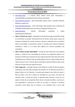 COORDENADORIA DE GESTÃO DA EDUCAÇÃO BÁSICA
    DEPARTAMENTO DE DESENVOLVIMENTO CURRICULAR E DE GESTÃO DA EDUCAÇÃO BÁSICA
                               TEMAS TRANSVERSAIS

                             PLANEJAMENTO ESCOLAR 2012

     www.akatu.org.br – o instituto Akatu oferece várias dicas relacionadas à
      sustentabilidade, principalmente sobre consumo consciente;
     www.ambiente.sp.gov.br/ - porta informações diversas sobre a questão ambiental,
      biblioteca, projetos etc.;
     www.meioambiente.gov.br – porta informações sobre grandes temas ambientais da
      atualidade: Biodiversidade, Recursos Hídricos, Mudanças Climáticas, etc.;
     www.wwf.org.br/         -    notícias,        informações,   campanhas      e   vídeos
      ambientais/socioambientais;
     Vídeo “A história das coisas” – disponível no site http://sununga.com.br/HDC/ e pode
      ser encontrado no youtube. Documentário de 20 minutos, direto, passo a passo, da
      extração e produção até a venda, consumo e descarte, mostrando como os produtos
      afetam comunidades e ecossistemas. Revela as conexões entre diversos problemas
      ambientais e sociais e é um alerta pela urgência em criarmos sociedades mais
      sustentáveis.
     Vídeo “História da Água Engarrafada” - O vídeo de oito minutos tem como objetivo
      abordar a criação de uma necessidade de consumo. Seu argumento baseia-se em
      pesquisas científicas que comprovaram que a água de garrafa muitas vezes tem menor
      qualidade do que a filtrada; testes de opinião pública mostram a água tratada como de
      "gosto mais puro" que a mineral; água armazenada em garrafas plásticas pode custar
      até duas mil vezes mais que a água de torneira.
     Filme: Happy feet – animação. Retrata muito fielmente o modo de vida dos pinguins
      imperadores, que hoje estão ameaçados de extinção. Por ser diferente dos demais, o
      pinguim Mano, por ser diferente, é acusado pelos pinguins mais velhos de causar a
      falta de peixes e por isso é expulso da sociedade em que nasceu. Na busca por
      respostas sobre o sumiço dos peixes, é capturado pelos humanos e preso em um
      aquário. Através do seu sapateado, Mano chama a atenção do público, o que leva os
      seus capturadores a colocarem um radar em sua pata e o soltarem na Antártica
      novamente. Assim Mano leva os humanos a sua sociedade natal e numa ação




                                               15
 