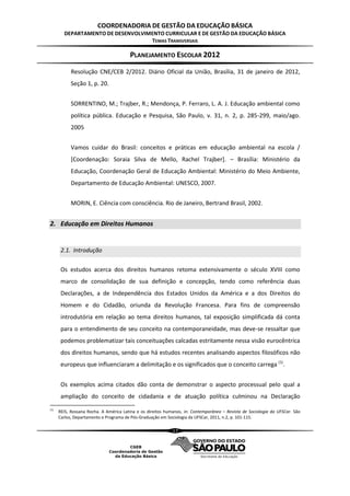 COORDENADORIA DE GESTÃO DA EDUCAÇÃO BÁSICA
        DEPARTAMENTO DE DESENVOLVIMENTO CURRICULAR E DE GESTÃO DA EDUCAÇÃO BÁSICA
                                   TEMAS TRANSVERSAIS

                                        PLANEJAMENTO ESCOLAR 2012
            Resolução CNE/CEB 2/2012. Diário Oficial da União, Brasília, 31 de janeiro de 2012,
            Seção 1, p. 20.


            SORRENTINO, M.; Trajber, R.; Mendonça, P. Ferraro, L. A. J. Educação ambiental como
            política pública. Educação e Pesquisa, São Paulo, v. 31, n. 2, p. 285-299, maio/ago.
            2005


            Vamos cuidar do Brasil: conceitos e práticas em educação ambiental na escola /
            [Coordenação: Soraia Silva de Mello, Rachel Trajber]. – Brasília: Ministério da
            Educação, Coordenação Geral de Educação Ambiental: Ministério do Meio Ambiente,
            Departamento de Educação Ambiental: UNESCO, 2007.


            MORIN, E. Ciência com consciência. Rio de Janeiro, Bertrand Brasil, 2002.


2. Educação em Direitos Humanos


       2.1. Introdução

       Os estudos acerca dos direitos humanos retoma extensivamente o século XVIII como
       marco de consolidação de sua definição e concepção, tendo como referência duas
       Declarações, a de Independência dos Estados Unidos da América e a dos Direitos do
       Homem e do Cidadão, oriunda da Revolução Francesa. Para fins de compreensão
       introdutória em relação ao tema direitos humanos, tal exposição simplificada dá conta
       para o entendimento de seu conceito na contemporaneidade, mas deve-se ressaltar que
       podemos problematizar tais conceituações calcadas estritamente nessa visão eurocêntrica
       dos direitos humanos, sendo que há estudos recentes analisando aspectos filosóficos não
       europeus que influenciaram a delimitação e os significados que o conceito carrega (1).


       Os exemplos acima citados dão conta de demonstrar o aspecto processual pelo qual a
       ampliação do conceito de cidadania e de atuação política culminou na Declaração
(1)
      REIS, Rossana Rocha. A América Latina e os direitos humanos, in: Contemporânea – Revista de Sociologia da UFSCar. São
      Carlos, Departamento e Programa de Pós-Graduação em Sociologia da UFSCar, 2011, n.2, p. 101-115.

                                                             17
 