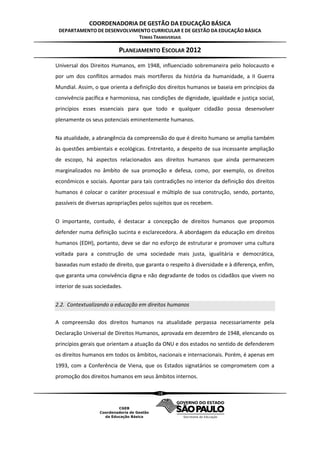 COORDENADORIA DE GESTÃO DA EDUCAÇÃO BÁSICA
 DEPARTAMENTO DE DESENVOLVIMENTO CURRICULAR E DE GESTÃO DA EDUCAÇÃO BÁSICA
                            TEMAS TRANSVERSAIS

                          PLANEJAMENTO ESCOLAR 2012
Universal dos Direitos Humanos, em 1948, influenciado sobremaneira pelo holocausto e
por um dos conflitos armados mais mortíferos da história da humanidade, a II Guerra
Mundial. Assim, o que orienta a definição dos direitos humanos se baseia em princípios da
convivência pacífica e harmoniosa, nas condições de dignidade, igualdade e justiça social,
princípios esses essenciais para que todo e qualquer cidadão possa desenvolver
plenamente os seus potenciais eminentemente humanos.


Na atualidade, a abrangência da compreensão do que é direito humano se amplia também
às questões ambientais e ecológicas. Entretanto, a despeito de sua incessante ampliação
de escopo, há aspectos relacionados aos direitos humanos que ainda permanecem
marginalizados no âmbito de sua promoção e defesa, como, por exemplo, os direitos
econômicos e sociais. Apontar para tais contradições no interior da definição dos direitos
humanos é colocar o caráter processual e múltiplo de sua construção, sendo, portanto,
passíveis de diversas apropriações pelos sujeitos que os recebem.


O importante, contudo, é destacar a concepção de direitos humanos que propomos
defender numa definição sucinta e esclarecedora. A abordagem da educação em direitos
humanos (EDH), portanto, deve se dar no esforço de estruturar e promover uma cultura
voltada para a construção de uma sociedade mais justa, igualitária e democrática,
baseadas num estado de direito, que garanta o respeito à diversidade e à diferença, enfim,
que garanta uma convivência digna e não degradante de todos os cidadãos que vivem no
interior de suas sociedades.


2.2. Contextualizando a educação em direitos humanos

A compreensão dos direitos humanos na atualidade perpassa necessariamente pela
Declaração Universal de Direitos Humanos, aprovada em dezembro de 1948, elencando os
princípios gerais que orientam a atuação da ONU e dos estados no sentido de defenderem
os direitos humanos em todos os âmbitos, nacionais e internacionais. Porém, é apenas em
1993, com a Conferência de Viena, que os Estados signatários se comprometem com a
promoção dos direitos humanos em seus âmbitos internos.

                                          18
 