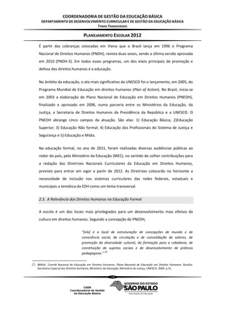 COORDENADORIA DE GESTÃO DA EDUCAÇÃO BÁSICA
      DEPARTAMENTO DE DESENVOLVIMENTO CURRICULAR E DE GESTÃO DA EDUCAÇÃO BÁSICA
                                 TEMAS TRANSVERSAIS

                                     PLANEJAMENTO ESCOLAR 2012
    É partir das cobranças colocadas em Viena que o Brasil lança em 1996 o Programa
    Nacional de Direitos Humanos (PNDH), revista duas vezes, sendo a última versão aprovada
    em 2010 (PNDH-3). Em todos esses programas, um dos eixos principais de promoção e
    defesa dos direitos humanos é a educação.


    No âmbito da educação, o ato mais significativo da UNESCO foi o lançamento, em 2005, do
    Programa Mundial de Educação em direitos humanos (Plan of Action). No Brasil, inicia-se
    em 2003 a elaboração do Plano Nacional de Educação em Direitos Humanos (PNEDH),
    finalizado e aprovado em 2006, numa parceria entre os Ministérios da Educação, da
    Justiça, a Secretaria de Direitos Humanos da Presidência da República e a UNESCO. O
    PNEDH abrange cinco campos da atuação. São elas: 1) Educação Básica; 2)Educação
    Superior; 3) Educação Não formal; 4) Educação dos Profissionais do Sistema de Justiça e
    Segurança e 5) Educação e Mídia.


    Na educação formal, no ano de 2011, foram realizadas diversas audiências públicas ao
    redor do país, pelo Ministério da Educação (MEC), no sentido de colher contribuições para
    a redação das Diretrizes Nacionais Curriculares da Educação em Direitos Humanos,
    previsto para entrar em vigor a partir de 2012. As Diretrizes colocarão no horizonte a
    necessidade de inclusão nos sistemas curriculares das redes federais, estaduais e
    municipais a temática da EDH como um tema transversal.


    2.3. A Relevância dos Direitos Humanos na Educação Formal

    A escola é um dos locais mais privilegiados para um desenvolvimento mais efetivo da
    cultura em direitos humanos. Segundo a concepção do PNEDH,


                                    “[ela] é o local de estruturação de concepções de mundo e de
                                    consciência social, de circulação e de consolidação de valores, de
                                    promoção da diversidade cultural, da formação para a cidadania, de
                                    constituição de sujeitos sociais e de desenvolvimento de práticas
                                                  (2)
                                    pedagógicas.”

(2) BRASIL. Comitê Nacional de Educação em Direitos Humanos. Plano Nacional de Educação em Direitos Humanos. Brasília:
    Secretaria Especial dos Direitos Humanos, Ministério da Educação, Ministério da Justiça, UNESCO, 2009. p.31.

                                                         19
 