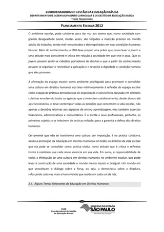 COORDENADORIA DE GESTÃO DA EDUCAÇÃO BÁSICA
 DEPARTAMENTO DE DESENVOLVIMENTO CURRICULAR E DE GESTÃO DA EDUCAÇÃO BÁSICA
                            TEMAS TRANSVERSAIS

                          PLANEJAMENTO ESCOLAR 2012
O ambiente escolar, pode colaborar para dar voz aos jovens que, numa sociedade com
grande desigualdade social, muitas vezes, são forçados a inserção precoce no mundo
adulto do trabalho, sendo mal remunerados e desrespeitados em suas condições humanas
básicas. Além do conhecimento, a EDH deve propor uma práxis que possa levar o jovem a
uma atitude mais consciente e crítica em relação à sociedade em que vive e atua. Que os
jovens possam sentir-se cidadãos portadores de direitos e que a partir do conhecimento
possam se organizar e reivindicar a aplicação e o respeito à dignidade e condição humana
que eles possuem.


A afirmação do espaço escolar como ambiente privilegiado para promover e consolidar
uma cultura em direitos humanos nos leva intrinsecamente à reflexão do espaço escolar
como espaço de práticas democráticas de organização e convivência, baseada em decisões
coletivas envolvendo todos os agentes que o vivenciam cotidianamente, desde alunos até
aos funcionários, e deve contemplar todas as decisões que concernem à vida escolar, não
apenas a decisões relativas aos aspectos de ensino-aprendizagem, mas também aspectos
financeiros, administrativos e comunitários. É a escola e seus profissionais, portanto, os
primeiros sujeitos a se imbuírem de práticas voltadas para a garantia e defesa dos direitos
humanos.


Certamente que não se transforma uma cultura por imposição, é na prática cotidiana,
aliada à promoção da Educação em Direitos Humanos em todos os âmbitos da vida escolar
que ela pode se consolidar como prática vivida, numa atitude que é crítica e reflexiva
frente à realidade que cada aluno vivencia em sua vida. Em suma, é responsabilidade de
todos a efetivação de uma cultura em direitos humanos no ambiente escolar, que pode
levar à construção de uma sociedade e mundo menos injusto e desigual. Um mundo em
que prevaleçam o diálogo sobre a força, ou seja, a democracia sobre a ditadura,
reforçando cada vez mais a humanidade que reside em cada um de nós.


2.4. Alguns Temas Relevantes de Educação em Direitos Humanos




                                          20
 