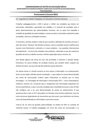 COORDENADORIA DE GESTÃO DA EDUCAÇÃO BÁSICA
 DEPARTAMENTO DE DESENVOLVIMENTO CURRICULAR E DE GESTÃO DA EDUCAÇÃO BÁSICA
                            TEMAS TRANSVERSAIS

                           PLANEJAMENTO ESCOLAR 2012
2.5. Sugestão de Trabalho Pedagógico em Educação em Direitos Humanos

Trabalhar pedagogicamente a EDH é pensar e refletir nas condições que devem ser
promovidas, defendidas e garantidas aos cidadãos, e o conjunto da sociedade, para o
pleno desenvolvimento das potencialidades humanas, sem as quais fica impedida a
condição de igualdade de oportunidades e acesso aos bens construídos socialmente pelas
sociedades, culturas e civilizações humanas.


É necessário, contudo, ampliar a visão do que constitui a definição do conceito, procurar ir
além dos temas “clássicos” dos direitos humanos, como as questões sociais e políticas que
marcam mais fortemente o noticiário e o nosso cotidiano – nas questões internacionais
principalmente – em torno das violações mais evidentes, sobretudo no que diz respeito às
questões de tortura, trabalho escravo e infantil, exploração sexual, racismo, etc.


Sem dúvida alguma são temas da mais alta prioridade e merecem a atenção devida.
Entretanto, há outros âmbitos da condição humana que também dizem respeito aos
direitos humanos, mas que não são tão evidentes quanto deveriam.


Um desses temas é o direito humano ao livre acesso à informação e ao conhecimento,
tanto no que tange à difusão quanto à produção – o que implica no acesso democratizado
aos meios de comunicação. Embora sejam indiscutíveis os avanços que as novas
tecnologias – ou Tecnologias de Informação e Comunicação (TIC) –, como computadores,
softwares, internet, etc. trouxeram para o alargamento das informações disponíveis em
termos quantitativos, o que é uma das condições para a facilidade de acesso a elas, tal fato
não configura, por si só, uma democratização do acesso ao conhecimento. O que
queremos dizer é que as TIC’s não podem ser tomadas como formas autônomas, mas sim
como estruturas dependentes de mecanismos que são sociais, que interferem nas formas
como são disponibilizadas as informações a que temos acesso.


Trata-se de um tema de grandes potencialidades no âmbito da EDH no contexto do
ambiente escolar. O trabalho pedagógico em torno dos meios de comunicação e os


                                           22
 