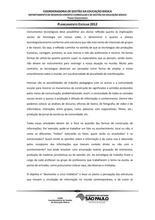 COORDENADORIA DE GESTÃO DA EDUCAÇÃO BÁSICA
 DEPARTAMENTO DE DESENVOLVIMENTO CURRICULAR E DE GESTÃO DA EDUCAÇÃO BÁSICA
                            TEMAS TRANSVERSAIS

                         PLANEJAMENTO ESCOLAR 2012
instrumentos tecnológicos deve possibilitar aos alunos reflexão quanto às implicações
sociais da tecnologia em nossas vidas, e demonstrar o quanto a aliança
tecnologia/economia conforma uma estrutura que não está isenta de interesses de grupos
e de classes. Ou seja, a reflexão caminha no sentido de que as tecnologias são produções
humanas, carregam, portanto, as suas marcas e não são autônomas e neutras. Há tantas
formas de utilizá-las quanto querem supor os especialistas que as pensam, sendo assim,
não devem ser instrumentos para restringir a nossa atuação no mundo. Muito pelo
contrário, as tecnologias deveriam ser pensadas como forma de ampliar o nosso
entendimento sobre o mundo, em sua diversidade de pluralidade de manifestações.


Imensas são as possibilidades de trabalho pedagógico com os alunos e a comunidade
escolar para mostrar os mecanismos de construção de significados e sentidos produzidos
pelos meios de comunicação, problematizando, assim, a necessidade de todas as camadas
sociais terem o acesso à produção e difusão de informação e conhecimento. Dentre eles
podemos colocar as análises de discurso; oficinas de teatro, de fotografia, de vídeo e de
informática; interações entre grupos, como palestras com especialistas, filmes, etc.;
produção de jornal da escola ou da comunidade, etc.


Todas essas atividades devem ter o foco na questão das formas de construção de
informações. Por exemplo, pode-se trabalhar um fato ou acontecimento, local ou não, e
como as diferentes “mídias” noticiarão os fatos, quem serão os envolvidos? E os
entrevistados? Quem emite as opiniões sobre a informação e de como isso é absorvido
pelos receptores das informações que tiveram contato direto ou não com o
acontecimento? Isso pode envolver uma encenação teatral, gravação de entrevistas,
produção de matérias jornalísticas ou de opinião, etc. As estratégias de trabalho ficam a
cargo de cada professor ou grupo de professores que trabalharem o tema na escola, as
portas de entradas, como procuramos colocar aqui, são diversas e múltiplas.


O objetivo é “desmontar o circo midiático” e levar os jovens a percepção das estruturas
que movem a circulação de informação no mundo contemporâneo, e de como as


                                         23
 