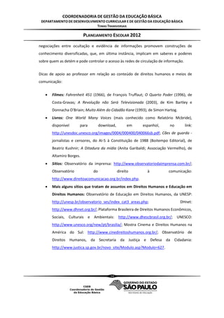 COORDENADORIA DE GESTÃO DA EDUCAÇÃO BÁSICA
 DEPARTAMENTO DE DESENVOLVIMENTO CURRICULAR E DE GESTÃO DA EDUCAÇÃO BÁSICA
                            TEMAS TRANSVERSAIS

                          PLANEJAMENTO ESCOLAR 2012
negociações entre ocultação e evidência de informações promovem construções de
conhecimento diversificadas, que, em última instância, implicam em saberes e poderes
sobre quem as detém e pode controlar o acesso às redes de circulação de informação.


Dicas de apoio ao professor em relação ao conteúdo de direitos humanos e meios de
comunicação:


      Filmes: Fahrenheit 451 (1966), de François Truffaut; O Quarto Poder (1996), de
       Costa-Gravas; A Revolução não Será Televisionada (2003), de Kim Bartley e
       Donnacha O'Briain; Muito Além do Cidadão Kane (1993), de Simon Hartog.
      Livros: One World Many Voices (mais conhecido como Relatório Mcbride),
       disponível       para             download,          em        espanhol,          no         link:
       http://unesdoc.unesco.org/images/0004/000400/040066sb.pdf; Cães de guarda -
       jornalistas e censores, do AI-5 à Constituição de 1988 (Boitempo Editorial), de
       Beatriz Kushnir; A Ditadura da mídia (Anita Garibaldi; Associação Vermelho), de
       Altamiro Borges.
      Sítios: Observatório da imprensa: http://www.observatoriodaimprensa.com.br/;
       Observatório                 do               direito               à             comunicação:
       http://www.direitoacomunicacao.org.br/index.php.
      Mais alguns sítios que tratam de assuntos em Direitos Humanos e Educação em
       Direitos Humanos: Observatório de Educação em Direitos Humanos, da UNESP:
       http://unesp.br/observatorio_ses/index_cat3_areas.php;                                    DHnet:
       http://www.dhnet.org.br/; Plataforma Brasileira de Direitos Humanos Econômicos,
       Sociais,   Culturais    e    Ambientais:      http://www.dhescbrasil.org.br/;           UNESCO:
       http://www.unesco.org/new/pt/brasilia/; Mostra Cinema e Direitos Humanos na
       América do Sul: http://www.cinedireitoshumanos.org.br/; Observatório de
       Direitos     Humanos,       da Secretaria       da      Justiça e       Defesa   da    Cidadania:
       http://www.justica.sp.gov.br/novo_site/Modulo.asp?Modulo=627.




                                               24
 