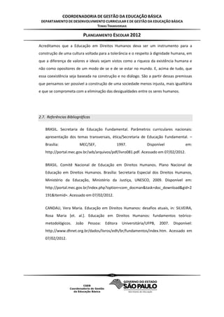 COORDENADORIA DE GESTÃO DA EDUCAÇÃO BÁSICA
 DEPARTAMENTO DE DESENVOLVIMENTO CURRICULAR E DE GESTÃO DA EDUCAÇÃO BÁSICA
                            TEMAS TRANSVERSAIS

                          PLANEJAMENTO ESCOLAR 2012
Acreditamos que a Educação em Direitos Humanos deva ser um instrumento para a
construção de uma cultura voltada para a tolerância e o respeito à dignidade humana, em
que a diferença de valores e ideais sejam vistos como a riqueza da existência humana e
não como opositores de um modo de se e de se estar no mundo. E, acima de tudo, que
essa coexistência seja baseada na construção e no diálogo. São a partir dessas premissas
que pensamos ser possível a construção de uma sociedade menos injusta, mais igualitária
e que se comprometa com a eliminação das desigualdades entre os seres humanos.




2.7. Referências Bibliográficas

   BRASIL. Secretaria de Educação Fundamental. Parâmetros curriculares nacionais:
   apresentação dos temas transversais, ética/Secretaria de Educação Fundamental. –
   Brasília:            MEC/SEF,               1997.           Disponível             em:
   http://portal.mec.gov.br/seb/arquivos/pdf/livro081.pdf. Acessado em 07/02/2012.


   BRASIL. Comitê Nacional de Educação em Direitos Humanos. Plano Nacional de
   Educação em Direitos Humanos. Brasília: Secretaria Especial dos Direitos Humanos,
   Ministério da Educação, Ministério da Justiça, UNESCO, 2009. Disponível em:
   http://portal.mec.gov.br/index.php?option=com_docman&task=doc_download&gid=2
   191&Itemid=. Acessado em 07/02/2012.


   CANDAU, Vera Maria. Educação em Direitos Humanos: desafios atuais, in: SILVEIRA,
   Rosa Maria [et. al.]. Educação em Direitos Humanos: fundamentos teórico-
   metodológicos.     João   Pessoa:   Editora   Universitária/UFPB,   2007.   Disponível:
   http://www.dhnet.org.br/dados/livros/edh/br/fundamentos/index.htm. Acessado em
   07/02/2012.




                                          26
 