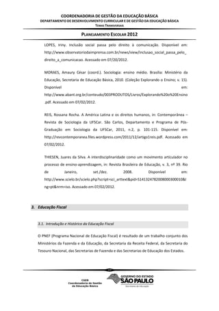 COORDENADORIA DE GESTÃO DA EDUCAÇÃO BÁSICA
    DEPARTAMENTO DE DESENVOLVIMENTO CURRICULAR E DE GESTÃO DA EDUCAÇÃO BÁSICA
                               TEMAS TRANSVERSAIS

                              PLANEJAMENTO ESCOLAR 2012
      LOPES, Iriny. Inclusão social passa pelo direito à comunicação. Disponível em:
      http://www.observatoriodaimprensa.com.br/news/view/inclusao_social_passa_pelo_
      direito_a_comunicacao. Acessado em 07/20/2012.


      MORAES, Amaury César (coord.). Sociologia: ensino médio. Brasília: Ministério da
      Educação, Secretaria de Educação Básica, 2010. (Coleção Explorando o Ensino; v. 15).
      Disponível                                                                        em:
      http://www.abant.org.br/conteudo/003PRODUTOS/Livros/Explorando%20o%20Ensino
      .pdf. Acessado em 07/02/2012.


      REIS, Rossana Rocha. A América Latina e os direitos humanos, in: Contemporânea –
      Revista de Sociologia da UFSCar. São Carlos, Departamento e Programa de Pós-
      Graduação em Sociologia da UFSCar, 2011, n.2, p. 101-115. Disponível em:
      http://revcontemporanea.files.wordpress.com/2011/12/artigo1reis.pdf. Acessado em
      07/02/2012.


      THIESEN, Juares da Silva. A interdisciplinaridade como um movimento articulador no
      processo de ensino-aprendizagem, in: Revista Brasileira de Educação, v. 3, nº 39. Rio
      de           Janeiro,         set./dez.        2008.          Disponível          em:
      http://www.scielo.br/scielo.php?script=sci_arttext&pid=S141324782008000300010&l
      ng=pt&nrm=iso. Acessado em 07/02/2012.




3. Educação Fiscal


   3.1. Introdução e Histórico da Educação Fiscal

   O PNEF (Programa Nacional de Educação Fiscal) é resultado de um trabalho conjunto dos
   Ministérios da Fazenda e da Educação, da Secretaria da Receita Federal, da Secretaria do
   Tesouro Nacional, das Secretarias de Fazenda e das Secretarias de Educação dos Estados.



                                                27
 