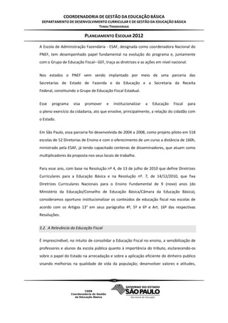 COORDENADORIA DE GESTÃO DA EDUCAÇÃO BÁSICA
 DEPARTAMENTO DE DESENVOLVIMENTO CURRICULAR E DE GESTÃO DA EDUCAÇÃO BÁSICA
                            TEMAS TRANSVERSAIS

                          PLANEJAMENTO ESCOLAR 2012
A Escola de Administração Fazendária - ESAF, designada como coordenadora Nacional do
PNEF, tem desempenhado papel fundamental na evolução do programa e, juntamente
com o Grupo de Educação Fiscal– GEF, traça as diretrizes e as ações em nível nacional.


Nos estados o PNEF vem sendo implantado por meio de uma parceria das
Secretarias de Estado de Fazenda e da Educação e a Secretaria da Receita
Federal, constituindo o Grupo de Educação Fiscal Estadual.


Esse   programa    visa   promover     e   institucionalizar   a   Educação   Fiscal     para
o pleno exercício da cidadania, ato que envolve, principalmente, a relação do cidadão com
o Estado.


Em São Paulo, essa parceria foi desenvolvida de 2004 a 2008, como projeto piloto em 518
escolas de 52 Diretorias de Ensino e com o oferecimento de um curso a distância de 160h,
ministrado pela ESAF, já tendo capacitado centenas de disseminadores, que atuam como
multiplicadores da proposta nos seus locais de trabalho.


Para esse ano, com base na Resolução nº 4, de 13 de julho de 2010 que define Diretrizes
Curriculares para a Educação Básica e na Resolução nº. 7, de 14/12/2010, que fixa
Diretrizes Curriculares Nacionais para o Ensino Fundamental de 9 (nove) anos (do
Ministério da Educação/Conselho de Educação Básica/Câmara da Educação Básica),
consideramos oportuno institucionalizar os conteúdos de educação fiscal nas escolas de
acordo com os Artigos 13° em seus parágrafos 4º, 5º e 6º e Art. 16º das respectivas
Resoluções.


3.2. A Relevância da Educação Fiscal

É imprescindível, no intuito de consolidar a Educação Fiscal no ensino, a sensibilização de
professores e alunos da escola pública quanto à importância do tributo, esclarecendo-os
sobre o papel do Estado na arrecadação e sobre a aplicação eficiente do dinheiro publico
visando melhorias na qualidade de vida da população; desenvolver valores e atitudes,


                                           28
 