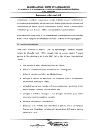 COORDENADORIA DE GESTÃO DA EDUCAÇÃO BÁSICA
 DEPARTAMENTO DE DESENVOLVIMENTO CURRICULAR E DE GESTÃO DA EDUCAÇÃO BÁSICA
                            TEMAS TRANSVERSAIS

                          PLANEJAMENTO ESCOLAR 2012
competências e habilidades necessárias ao exercício de direitos e deveres fundamentados
na conscientização do cidadão sobre a importância do espírito participativo, dotando-o de
conhecimentos que o torne capaz de compreender o mundo e intervir na modificação da
realidade em que vive, de modo a edificar uma sociedade livre, justa e solidária.


Assim presumimos que a Educação Fiscal deve permear o desenvolvimento dos conteúdos
da base comum e da parte diversificada do currículo e a partir de atividades pedagógicas.


3.3. Sugestões de Atividades

Fonte: Brasil. Ministério da Fazenda. Escola de Administração Fazendária. Programa
Nacional de Educação Fiscal – PNEF. Educação fiscal no contexto social / Programa
Nacional de Educação Fiscal. 4. ed. Brasília: ESAF, 2009. p. 38 e 39;(Série Educação Fiscal).
Caderno 1:


       Interpretação de textos sobre a importância dos tributos;

       Acesso ao sítio Leãozinho (www.leaozinho.receita.fazenda.gov.br);

       Leitura de histórias associadas à questão dos tributos;

       Visitação à Câmara de Vereadores em audiências públicas (planejamento
        orçamentário, prestação de contas);

       Visitação à Secretaria de Fazenda, ou Finanças, dos Estados e Municípios, Receita
        Federal do Brasil, conselhos escolares e municipais;

       Visitação à prefeitura municipal e suas principais secretarias para melhor
        conhecer o trabalho realizado no município;

       Escrita de paródias sobre Educação Fiscal;

       Entrevistas com o Prefeito, com o Presidente da Câmara, com os secretários de
        Finanças e de Educação do município sobre a importância do Programa Nacional
        de Educação Fiscal;



                                           29
 