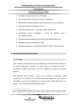 COORDENADORIA DE GESTÃO DA EDUCAÇÃO BÁSICA
        DEPARTAMENTO DE DESENVOLVIMENTO CURRICULAR E DE GESTÃO DA EDUCAÇÃO BÁSICA
                                   TEMAS TRANSVERSAIS

                                          PLANEJAMENTO ESCOLAR 2012

                 Simulações de sessões da Câmara de Vereadores;

                 Júri simulado sobre temas polêmicos tratados no Programa;

                 Implantação de projetos debatidos e priorizados pela escola e ou comunidade;

                 Criação do Orçamento Participativo Criança;

                 Discussão e criação do OCA – Orçamento Criança e Adolescente;

                 Sensibilização        durante       festividades       e     eventos       de    relevância       para      a
                  comunidade/município;

                 Oficinas de produção seguidas de apresentação dos trabalhos pela escola;

                 Produção de revista em quadrinhos e jornal;

                 Produção de programas ou spots para veiculação em rádios e TV comunitários.




4. Educação das Relações Étnico-Raciais


       4.1. Introdução

       Nesse momento de planejamento para as atividades do ano letivo de 2012, entendeu-se
       ser oportuno apresentar inicialmente um breve histórico da trajetória que levou a
       educação das relações étnico-raciais a se tornar obrigatória no contexto da educação
       brasileira.


       Suas definições foram prescritas a partir de um conjunto de dispositivos legais
       considerados como indutores de uma política educacional voltada para a afirmação da
       diversidade cultural e da concretização de uma educação das relações étnico-raciais nas
       escolas (3), dos quais aqui serão contextualizados alguns.



(3)
      Lei nº 10.639/03 que estabelece a obrigatoriedade do ensino da história e cultura afro-brasileiras e africanas nas escolas
      públicas e privadas do ensino fundamental e médio; o Parecer do CNE/CP 03/2004 que aprovou as Diretrizes Curriculares

                                                               31
 