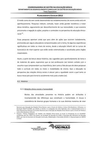 COORDENADORIA DE GESTÃO DA EDUCAÇÃO BÁSICA
         DEPARTAMENTO DE DESENVOLVIMENTO CURRICULAR E DE GESTÃO DA EDUCAÇÃO BÁSICA
                                    TEMAS TRANSVERSAIS

                                           PLANEJAMENTO ESCOLAR 2012
       O modo como ela vem sendo desenvolvida nos estabelecimentos de ensino ainda está em
       aperfeiçoamento. Pesquisas indicam, contudo, haver ainda grande resistência a tratar
       dessa temática, seguramente por desconhecimento de sua necessidade, o que ocasiona
       preconceito e negação às ações, projetos e conteúdos na perspectiva da educação étnico-
       racial (4).


       Essas pesquisas apontam ainda que para além de ações que ocorrem isoladamente,
       promovidas por alguns educadores compromissados com o tema, há algumas experiências
       significativas em todos os níveis de ensino, desde a educação infantil até os cursos de
       licenciatura do nível superior que estão sendo sistematizadas e socializadas pelos órgãos
       responsáveis.


       Assim, a partir da leitura desse histórico, das sugestões para aprofundamento do tema e
       de materiais de apoio, esperamos que os (as) professores (as) tomem contato com o
       assunto e que compreendam sua importância, bem como o fato de que ele deve perpassar
       todo o currículo em todos os níveis e modalidades de ensino. Que a educação na
       perspectiva das relações étnico-raciais é educar para a igualdade racial a qual tanto se
       busca nesse país para torná-lo socialmente mais justo a todos (as).


       4.2. Histórico



            4.2.1.Relações étnico-raciais e humanidade

                     Muitas das atrocidades presentes na História podem ser atribuídas à
                     incompreensão das diferenças que constituem a humanidade. A recusa à
                     coexistência de diversos grupos humanos e às suas distintas maneiras de viver


      Nacionais para Educação das Relações Étnico-Raciais e para o Ensino de História e Cultura Afro-Brasileiras e Africanas; e a
      Resolução CNE/CP 01/2004, que detalha os direitos e as obrigações dos entes federados ante a implementação da lei e o
      Plano Nacional das Diretrizes Curriculares Nacionais para a Educação das Relações Étnico-Raciais e para o Ensino de História e
      Cultura Afro-Brasileira e Africana.
(4)
      Pesquisa: “Práticas Pedagógicas de Trabalho com Relações Étnico-raciais na Escola na Perspectiva da Lei 10.639/03”
      coordenada pela Dra. Nilma Lino Gomes, da Faculdade de Educação da UFMG e financiada pelo Ministério da Educação
      (MEC), por meio da Secretaria de Educação Continuada, Alfabetização e Diversidade (SECAD) e a Representação da UNESCO
      no Brasil.

                                                                 32
 