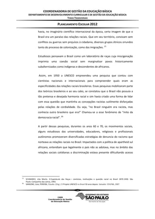 COORDENADORIA DE GESTÃO DA EDUCAÇÃO BÁSICA
        DEPARTAMENTO DE DESENVOLVIMENTO CURRICULAR E DE GESTÃO DA EDUCAÇÃO BÁSICA
                                   TEMAS TRANSVERSAIS

                                        PLANEJAMENTO ESCOLAR 2012
                   havia, no imaginário científico internacional da época, certa imagem de que o
                   Brasil era um paraíso das relações raciais. Que em seu território, convivam sem
                   conflitos ou guerras sem prejuízos à cidadania, diversos grupos étnicos oriundos
                   tanto do processo de colonização, como das imigrações. (7)


                   Estudiosos pensavam o Brasil como um laboratório de raças cuja miscigenação
                   imprimia      uma      coesão      social     sem    marginalizar       povos      historicamente
                   subalternizados como indígenas e descendentes de africanos.


                   Assim, em 1950 a UNESCO empreendeu uma pesquisa que contou com
                   cientistas nacionais e internacionais para compreender quais eram as
                   especificidades das relações raciais brasileiras. Essas pesquisas mobilizaram parte
                   dos teóricos brasileiros e ao seu cabo, se constatou que o Brasil não possuía a
                   tão pretensa e desejada harmonia racial e sim havia criado uma forma de lidar
                   com essa questão que mantinha as concepções racistas sutilmente disfarçadas
                   pelas relações de cordialidade. Ou seja, “no Brasil ninguém era racista, mas
                   conhecia outro brasileiro que era!” Chamou-se a esse fenômeno de “mito da
                   democracia racial”. (8)


                   A partir dessas pesquisas, durantes os anos 60 e 70, os movimentos sociais,
                   alguns estudiosos das universidades, educadores, religiosos e profissionais
                   autônomos promoveram diversificadas estratégias de denuncia do racismo que
                   norteava as relações raciais no Brasil. Impactados com a política de apartheid sul
                   africano, entendiam que legalmente o país não as adotava, mas no âmbito das
                   relações sociais cotidianas a discriminação estava presente dificultando acesso




(7)
      SCHWARCZ, Lilia Moritz. O Espetáculo das Raças – cientistas, instituições e questão racial no Brasil 1870-1930. São
      Paulo: Companhia das Letras, 1993.
(8)
      SANSONE, Lívio; PEREIRA, Cláudio. (Org.). O Projeto UNESCO no Brasil 50 anos depois. Salvador: EDUFBA, 2007

                                                            34
 