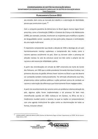 COORDENADORIA DE GESTÃO DA EDUCAÇÃO BÁSICA
        DEPARTAMENTO DE DESENVOLVIMENTO CURRICULAR E DE GESTÃO DA EDUCAÇÃO BÁSICA
                                   TEMAS TRANSVERSAIS

                                       PLANEJAMENTO ESCOLAR 2012
                   aos estudos, bem como ao mercado de trabalho e a valorização de identidades
                   plurais que construíram o país. (9)


                   Com a conquista paulatina da democracia no Brasil alguns marcos legais foram
                   prescritos, como a Constituição (1988) e o Estatuto da Criança e do Adolescente
                   (1990), por exemplo, contudo, mostraram-se incipientes para modificar o quadro
                   de desigualdades sociais causadas em boa parte pelos impasses e contradições
                   de uma nação multirracial.


                   É importante compreender que desde a década de 1930 a ideologia de um país
                   harmoniosamente mestiço suplantava a compreensão dos modos como o
                   racismo operava socialmente no país. Dizer ou escrever sobre a presença de
                   atitudes racistas no seio da estrutura social era tido como o próprio ato de
                   racismo e até mesmo de infidelidade à pátria.


                   A partir das reivindicações em virtude do 300º aniversário da morte de Zumbi
                   dos Palmares, em 1995 que o então presidente Fernando Henrique Cardoso, nos
                   primeiros discursos da gestão afirmou haver racismo no Brasil e que ele deveria
                   ser combatido também institucionalmente. Ter afirmado oficialmente esse fato,
                   proporcionou cobrar políticas públicas e ações pontuais acerca do combate ao
                   racismo e valorização das diferenças que historicamente foram negligenciados.


                   A partir do reconhecimento do racismo como um problema à democratização do
                   país, algumas ações foram implementadas e tal processo foi bem mais
                   intensificando quando em 2001 realizou-se em Durban, na África do Sul a
                   Conferencia mundial contra o racismo, na qual as nações se comprometeram
                   com uma agenda institucional de ações contra as discriminações de todas as
                   formas, inclusive o Brasil.



(9)
      VERENA ALBERTI; AMILCAR ARAUJO (ORG) Histórias do Movimento Negro no Brasil: Depoimentos ao CPDOC. Rio de Janeiro:
      Pallas Editora, 2007.

                                                           35
 