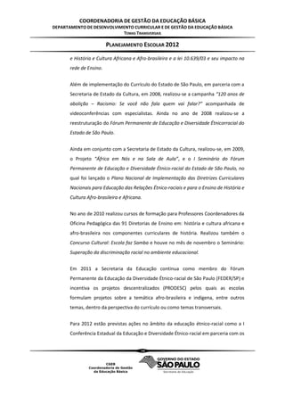 COORDENADORIA DE GESTÃO DA EDUCAÇÃO BÁSICA
DEPARTAMENTO DE DESENVOLVIMENTO CURRICULAR E DE GESTÃO DA EDUCAÇÃO BÁSICA
                           TEMAS TRANSVERSAIS

                         PLANEJAMENTO ESCOLAR 2012
       e História e Cultura Africana e Afro-brasileira e a lei 10.639/03 e seu impacto na
       rede de Ensino.


       Além de implementação do Currículo do Estado de São Paulo, em parceria com a
       Secretaria de Estado da Cultura, em 2008, realizou-se a campanha “120 anos de
       abolição – Racismo: Se você não fala quem vai falar?” acompanhada de
       videoconferências com especialistas. Ainda no ano de 2008 realizou-se a
       reestruturação do Fórum Permanente de Educação e Diversidade Étnicorracial do
       Estado de São Paulo.


       Ainda em conjunto com a Secretaria de Estado da Cultura, realizou-se, em 2009,
       o Projeto “África em Nós e na Sala de Aula”, e o I Seminário do Fórum
       Permanente de Educação e Diversidade Étnico-racial do Estado de São Paulo, no
       qual foi lançado o Plano Nacional de Implementação das Diretrizes Curriculares
       Nacionais para Educação das Relações Étnico-raciais e para o Ensino de História e
       Cultura Afro-brasileira e Africana.


       No ano de 2010 realizou cursos de formação para Professores Coordenadores da
       Oficina Pedagógica das 91 Diretorias de Ensino em: história e cultura africana e
       afro-brasileira nos componentes curriculares de história. Realizou também o
       Concurso Cultural: Escola faz Samba e houve no mês de novembro o Seminário:
       Superação da discriminação racial no ambiente educacional.


       Em 2011 a Secretaria da Educação continua como membro do Fórum
       Permanente da Educação da Diversidade Étnico-racial de São Paulo (FEDER/SP) e
       incentiva os projetos descentralizados (PRODESC) pelos quais as escolas
       formulam projetos sobre a temática afro-brasileira e indígena, entre outros
       temas, dentro da perspectiva do currículo ou como temas transversais.


       Para 2012 estão previstas ações no âmbito da educação étnico-racial como a I
       Conferência Estadual da Educação e Diversidade Étnico-racial em parceria com os


                                         38
 