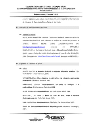 COORDENADORIA DE GESTÃO DA EDUCAÇÃO BÁSICA
 DEPARTAMENTO DE DESENVOLVIMENTO CURRICULAR E DE GESTÃO DA EDUCAÇÃO BÁSICA
                            TEMAS TRANSVERSAIS

                          PLANEJAMENTO ESCOLAR 2012
         poderes legislativos, executivos e sociedade civil por meio do Fórum Permanente
         da Educação da Diversidade Étnico-Racial de São Paulo.


4.3. Sugestões de Aprofundamento ao Tema



   4.3.1.Referências legais:
         BRASIL, Plano Nacional das Diretrizes Curriculares Nacionais para a Educação das
         Relações Étnico-raciais e para o Ensino de História e Cultura Afro-brasileira e
         Africana.     Brasília:    SECAD;       SEPPIR,      jun.2009. Disponível       em:
         http://portal.mec.gov.br/secadi.         Acessado          em         14/02/2012.
         BRASIL. Diretrizes Curriculares Nacionais para a Educação das Relações Étnico-
         Raciais e para o Ensino da História Afro-Brasileira e Africana. Brasília: SECAD/ME,
         2004. Disponível em: http://portal.mec.gov.br/secadi. Acessado em 14/02/2012.



4.4. Sugestões de Materiais de Apoio

   4.4.1.Livros:
         ARAÚJO, Joel Zito. A Negação do Brasil: o negro na telenovela brasileira. São
         Paulo: Editora Senac. São Paulo, 2006.

         CAVALLEIRO, Eliane (Org.). Racismo e antirracismo na educação: repensando
         nossa escola. São Paulo: Summus, 2001.

         D’AMBRÓSIO, Ubiratan. Etnomatemática: elo entre as tradições e a
         modernidade. Belo Horizonte: Autêntica, 2001.

         DIUOF, Sylviane. As tranças de Bintou. São Paulo: Cosac & Naif, 2004.

         HERNANDEZ, Leila Leite. A África na Sala de Aula. Visita a História
         Contemporânea. São Paulo: Selo Negro, 2005.

         LIMA, Heloísa Pires. Histórias da Preta. São Paulo: Cia. das Letrinhas, 2000.

         LOPES, Nei. Enciclopédia Brasileira da Diáspora Africana. São Paulo: Selo Negro,
         2004.

                                            39
 