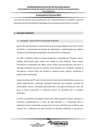 COORDENADORIA DE GESTÃO DA EDUCAÇÃO BÁSICA
     DEPARTAMENTO DE DESENVOLVIMENTO CURRICULAR E DE GESTÃO DA EDUCAÇÃO BÁSICA
                                TEMAS TRANSVERSAIS

                              PLANEJAMENTO ESCOLAR 2012
uma forma de estímulo aos (às) professores (as) o desenvolvimento de trabalhos a partir da
perspectiva da transversalidade da abordagem dos conteúdos que permeiam o Currículo.




1. Educação Ambiental


   1.1. Introdução – Breve Histórico da Educação Ambiental

   Neste início, apresentamos um breve histórico da Educação Ambiental, que tem o intuito
   de facilitar a compreensão do processo de implantação e implementação das políticas
   voltadas à conscientização da população e dos educandos de modo geral.


   Em 1968, a UNESCO realizou um estudo comparativo, respondido por 79 países, sobre o
   trabalho desenvolvido pelas escolas com relação ao meio ambiente. Nesse estudo,
   formularam-se proposições que depois seriam aceitas internacionalmente, tais como: a
   Educação Ambiental não deve se constituir numa disciplina; por “ambiente” entende-se
   não apenas o entorno físico, mas também os aspectos sociais, culturais, econômicos e
   políticos inter-relacionados.


   A partir da década de 70, com o crescimento dos movimentos ambientalistas, passou-se a
   adotar explicitamente a expressão “Educação Ambiental” para qualificar iniciativas de
   universidades, escolas, instituições governamental e não governamental por meio das
   quais se busca conscientizar os diferentes setores da sociedade para as questões
   ambientais.


   Em 1972, na Conferência das Nações Unidas para o Meio Ambiente Humano, realizada em
   Estocolmo, estabeleceram-se o “Plano de Ação Mundial” e a “Declaração sobre o
   Ambiente Humano” (orientação aos governos). Foi nessa conferência que se definiu, pela
   primeira vez, a importância da ação educativa nas questões ambientais, o que gerou o




                                            4
 