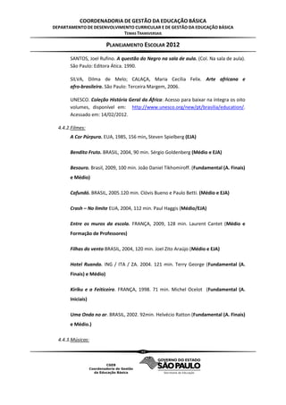 COORDENADORIA DE GESTÃO DA EDUCAÇÃO BÁSICA
DEPARTAMENTO DE DESENVOLVIMENTO CURRICULAR E DE GESTÃO DA EDUCAÇÃO BÁSICA
                           TEMAS TRANSVERSAIS

                          PLANEJAMENTO ESCOLAR 2012
       SANTOS, Joel Rufino. A questão do Negro na sala de aula. (Col. Na sala de aula).
       São Paulo: Editora Ática. 1990.

       SILVA, Dilma de Melo; CALAÇA, Maria Cecília Felix. Arte africana e
       afro‐brasileira. São Paulo: Terceira Margem, 2006.

       UNESCO. Coleção História Geral da África: Acesso para baixar na íntegra os oito
       volumes, disponível em: http://www.unesco.org/new/pt/brasilia/education/.
       Acessado em: 14/02/2012.

  4.4.2.Filmes:
       A Cor Púrpura. EUA, 1985, 156 min, Steven Spielberg (EJA)

       Bendito Fruto. BRASIL, 2004, 90 min. Sérgio Goldenberg (Médio e EJA)

       Besouro. Brasil, 2009, 100 min. João Daniel Tikhomiroff. (Fundamental (A. Finais)
       e Médio)

       Cafundó. BRASIL, 2005.120 min. Clóvis Bueno e Paulo Betti. (Médio e EJA)

       Crash – No limite EUA, 2004, 112 min. Paul Haggis (Médio/EJA)

       Entre os muros da escola. FRANÇA, 2009, 128 min. Laurent Cantet (Médio e
       Formação de Professores)

       Filhas do vento BRASIL, 2004, 120 min. Joel Zito Araújo (Médio e EJA)

       Hotel Ruanda. ING / ITA / ZA. 2004. 121 min. Terry George (Fundamental (A.
       Finais) e Médio)

       Kiriku e a Feiticeira. FRANÇA, 1998. 71 min. Michel Ocelot (Fundamental (A.
       Iniciais)

       Uma Onda no ar. BRASIL, 2002. 92min. Helvécio Ratton (Fundamental (A. Finais)
       e Médio.)

  4.4.3.Músicas:

                                       40
 