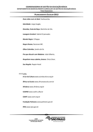 COORDENADORIA DE GESTÃO DA EDUCAÇÃO BÁSICA
DEPARTAMENTO DE DESENVOLVIMENTO CURRICULAR E DE GESTÃO DA EDUCAÇÃO BÁSICA
                           TEMAS TRANSVERSAIS

                        PLANEJAMENTO ESCOLAR 2012
        Duas vidas num só ideal. Exaltasamba.

        Identidade. Jorge Aragão.

        Kizomba, Festa da Raça. Martinho da Vila.

        Lavagem Cerebral. Gabriel O pensador.

        Mundo Negro. O Rappa.

        Negro Drama, Racionais MC.

        Olhos Coloridos, Sandra de Sá.

        Pra que discutir com Madame. João Gilberto.

        Respeitem meus cabelos, branco. Chico César.

        Sou Negrão. Rappin Hood




  4.4.4.Links:
        A Cor da Cultura www.acordacultura.org.br

        África na Escola www.africanaescola.com.br

        Afrobras www.afrobras.org.br

        CEAFRO www.ceafro.ufba.br

        CEERT www.ceert.org.br

        Fundação Palmares www.palmares.gov.br

        IPEA www.ipea.gov.br



                                         41
 