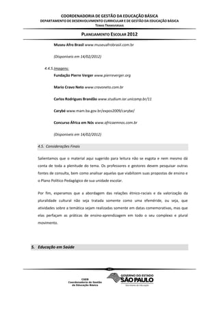 COORDENADORIA DE GESTÃO DA EDUCAÇÃO BÁSICA
    DEPARTAMENTO DE DESENVOLVIMENTO CURRICULAR E DE GESTÃO DA EDUCAÇÃO BÁSICA
                               TEMAS TRANSVERSAIS

                               PLANEJAMENTO ESCOLAR 2012
            Museu Afro Brasil www.museuafrobrasil.com.br

            (Disponíveis em 14/02/2012)

      4.4.5.Imagens:
            Fundação Pierre Verger www.pierreverger.org

            Mario Cravo Neto www.cravoneto.com.br

            Carlos Rodrigues Brandão www.studium.iar.unicamp.br/11

            Carybé www.mam.ba.gov.br/expos2009/carybe/

            Concurso África em Nós www.africaemnos.com.br

            (Disponíveis em 14/02/2012)

   4.5. Considerações Finais

   Salientamos que o material aqui sugerido para leitura não se esgota e nem mesmo dá
   conta de toda a plenitude do tema. Os professores e gestores devem pesquisar outras
   fontes de consulta, bem como analisar aquelas que viabilizem suas propostas de ensino e
   o Plano Político Pedagógico de sua unidade escolar.


   Por fim, esperamos que a abordagem das relações étnico-raciais e da valorização da
   pluralidade cultural não seja tratada somente como uma efeméride, ou seja, que
   atividades sobre a temática sejam realizadas somente em datas comemorativas, mas que
   elas perfaçam as práticas de ensino-aprendizagem em todo o seu complexo e plural
   movimento.




5. Educação em Saúde



                                             42
 