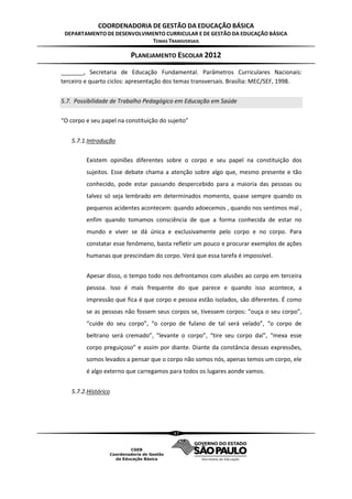 COORDENADORIA DE GESTÃO DA EDUCAÇÃO BÁSICA
 DEPARTAMENTO DE DESENVOLVIMENTO CURRICULAR E DE GESTÃO DA EDUCAÇÃO BÁSICA
                            TEMAS TRANSVERSAIS

                          PLANEJAMENTO ESCOLAR 2012
_______, Secretaria de Educação Fundamental. Parâmetros Curriculares Nacionais:
terceiro e quarto ciclos: apresentação dos temas transversais. Brasília: MEC/SEF, 1998.


5.7. Possibilidade de Trabalho Pedagógico em Educação em Saúde

“O corpo e seu papel na constituição do sujeito”


    5.7.1.Introdução

         Existem opiniões diferentes sobre o corpo e seu papel na constituição dos
         sujeitos. Esse debate chama a atenção sobre algo que, mesmo presente e tão
         conhecido, pode estar passando despercebido para a maioria das pessoas ou
         talvez só seja lembrado em determinados momento, quase sempre quando os
         pequenos acidentes acontecem: quando adoecemos , quando nos sentimos mal ,
         enfim quando tomamos consciência de que a forma conhecida de estar no
         mundo e viver se dá única e exclusivamente pelo corpo e no corpo. Para
         constatar esse fenômeno, basta refletir um pouco e procurar exemplos de ações
         humanas que prescindam do corpo. Verá que essa tarefa é impossível.


         Apesar disso, o tempo todo nos defrontamos com alusões ao corpo em terceira
         pessoa. Isso é mais frequente do que parece e quando isso acontece, a
         impressão que fica é que corpo e pessoa estão isolados, são diferentes. É como
         se as pessoas não fossem seus corpos se, tivessem corpos: “ouça o seu corpo”,
         “cuide do seu corpo”, “o corpo de fulano de tal será velado”, “o corpo de
         beltrano será cremado”, “levante o corpo”, “tire seu corpo daí”, “mexa esse
         corpo preguiçoso” e assim por diante. Diante da constância dessas expressões,
         somos levados a pensar que o corpo não somos nós, apenas temos um corpo, ele
         é algo externo que carregamos para todos os lugares aonde vamos.


    5.7.2.Histórico




                                          47
 