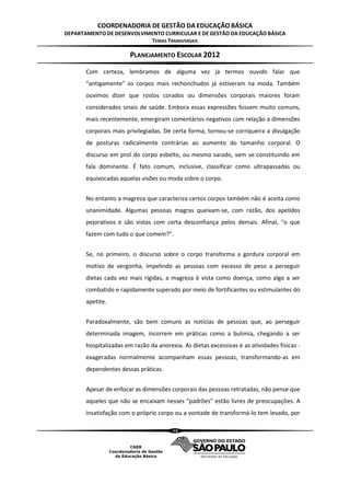 COORDENADORIA DE GESTÃO DA EDUCAÇÃO BÁSICA
DEPARTAMENTO DE DESENVOLVIMENTO CURRICULAR E DE GESTÃO DA EDUCAÇÃO BÁSICA
                           TEMAS TRANSVERSAIS

                        PLANEJAMENTO ESCOLAR 2012
       Com certeza, lembramos de alguma vez já termos ouvido falar que
       “antigamente” os corpos mais rechonchudos já estiveram na moda. Também
       ouvimos dizer que rostos corados ou dimensões corporais maiores foram
       considerados sinais de saúde. Embora essas expressões fossem muito comuns,
       mais recentemente, emergiram comentários negativos com relação a dimensões
       corporais mais privilegiadas. De certa forma, tornou-se corriqueira a divulgação
       de posturas radicalmente contrárias ao aumento do tamanho corporal. O
       discurso em prol do corpo esbelto, ou mesmo sarado, vem se constituindo em
       fala dominante. É fato comum, inclusive, classificar como ultrapassadas ou
       equivocadas aquelas visões ou moda sobre o corpo.


       No entanto a magreza que caracteriza certos corpos também não é aceita como
       unanimidade. Algumas pessoas magras queixam-se, com razão, dos apelidos
       pejorativos e são vistas com certa desconfiança pelos demais. Afinal, “o que
       fazem com tudo o que comem?”.


       Se, no primeiro, o discurso sobre o corpo transforma a gordura corporal em
       motivo de vergonha, impelindo as pessoas com excesso de peso a perseguir
       dietas cada vez mais rígidas, a magreza é vista como doença, como algo a ser
       combatido e rapidamente superado por meio de fortificantes ou estimulantes do
       apetite.


       Paradoxalmente, são bem comuns as notícias de pessoas que, ao perseguir
       determinada imagem, incorrem em práticas como a bulimia, chegando a ser
       hospitalizadas em razão da anorexia. As dietas excessivas e as atividades físicas -
       exageradas normalmente acompanham essas pessoas, transformando-as em
       dependentes dessas práticas.


       Apesar de enfocar as dimensões corporais das pessoas retratadas, não pense que
       aqueles que não se encaixam nesses “padrões” estão livres de preocupações. A
       insatisfação com o próprio corpo ou a vontade de transformá-lo tem levado, por

                                        48
 